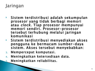     Sistem terdistribusi adalah sekumpulan
     prosesor yang tidak berbagi memori
     atau clock . Tiap prosesor mempunyai
     memori sendiri. Prosesor-prosesor
     tersebut terhubung melalui jaringan
     komunikasi
    Sistem terdistribusi menyediakan akses
     pengguna ke bermacam sumber-daya
     sistem. Akses tersebut menyebabkan:
3.   Mempercepat komputasi.
4.   Meningkatkan ketersediaan data.
5.   Meningkatkan reliabilitas.

                                              11
 