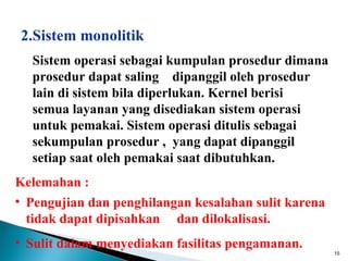 2.Sistem monolitik
  Sistem operasi sebagai kumpulan prosedur dimana
  prosedur dapat saling dipanggil oleh prosedur
  lain di sistem bila diperlukan. Kernel berisi
  semua layanan yang disediakan sistem operasi
  untuk pemakai. Sistem operasi ditulis sebagai
  sekumpulan prosedur , yang dapat dipanggil
  setiap saat oleh pemakai saat dibutuhkan.
Kelemahan :
• Pengujian dan penghilangan kesalahan sulit karena
  tidak dapat dipisahkan dan dilokalisasi.
• Sulit dalam menyediakan fasilitas pengamanan.
                                                      15
 