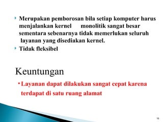    Merupakan pemborosan bila setiap komputer harus
    menjalankan kernel monolitik sangat besar
    sementara sebenarnya tidak memerlukan seluruh
     layanan yang disediakan kernel.
   Tidak fleksibel


Keuntungan
    • Layanan dapat dilakukan sangat cepat karena
     terdapat di satu ruang alamat


                                                      16
 