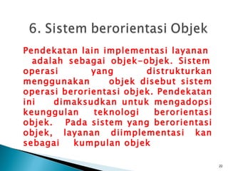 Pendekatan lain implementasi layanan
  adalah sebagai objek-objek. Sistem
operasi       yang       distrukturkan
menggunakan       objek disebut sistem
operasi berorientasi objek. Pendekatan
ini    dimaksudkan untuk mengadopsi
keunggulan    teknologi    berorientasi
objek.   Pada sistem yang berorientasi
objek, layanan diimplementasi kan
sebagai    kumpulan objek

                                          22
 