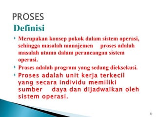 Definisi
   Merupakan konsep pokok dalam sistem operasi,
    sehingga masalah manajemen proses adalah
    masalah utama dalam perancangan sistem
    operasi.
   Proses adalah program yang sedang dieksekusi.
   Proses adalah unit kerja terkecil
    yang secara individu memiliki
    sumber       daya dan dijadwalkan oleh
    sistem operasi.

                                                    23
 