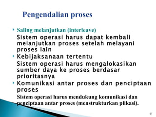    Saling melanjutkan (interleave)
    Sistem operasi harus dapat kembali
    melanjutkan proses setelah melayani
    proses lain
   Kebijaksanaan tertentu
    Sistem operasi harus mengalokasikan
    sumber daya ke proses berdasar
    prioritasnya
   Komunikasi antar proses dan penciptaan
    proses
    Sistem operasi harus mendukung komunikasi dan
    penciptaan antar proses (menstrukturkan plikasi).
                                                    27
 