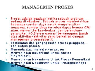     Proses adalah keadaan ketika sebuah program
     sedang di eksekusi. Sebuah proses membutuhkan
     beberapa sumber daya untuk menyelesaikan
     tugasnya. sumber daya tersebut dapat berupa CPU
     time , memori,berkas-berkas, dan perangkat-
     perangkat I/O.Sistem operasi bertanggung jawab
     atas aktivitas-aktivitas yang berkaitan dengan
     managemen prosesseperti:
2.   Pembuatan dan penghapusan proses pengguna ,
     dan sistem proses.
3.   Menunda atau melanjutkan proses.
4.   Menyediakan mekanisme untuk proses
     Sinkronisasi.
5.   Menyediakan Mekanisme Untuk Proses Komunikasi
6.   Menyediakan Mekanisme untuk Penanggulangan
     Deadlock
                                                       3
 