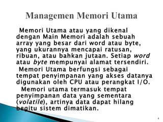 Memori Utama atau yang dikenal
dengan Main Memori adalah sebuah
array yang besar dari word atau byte,
yang ukurannya mencapai ratusan,
ribuan, atau bahkan jutaan. Setiap word
atau byte mempunyai alamat tersendiri.
  Memori Utama berfungsi sebagai
tempat penyimpanan yang akses datanya
digunakan oleh CPU atau perangkat I/O.
   Memori utama termasuk tempat
penyimpanan data yang sementara
( volatile ), artinya data dapat hilang
begitu sistem dimatikan.
                                          4
 
