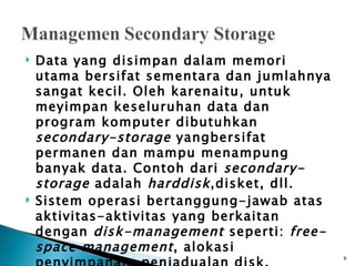    Data yang disimpan dalam memori
    utama bersifat sementara dan jumlahnya
    sangat kecil. Oleh karenaitu, untuk
    meyimpan keseluruhan data dan
    program komputer dibutuhkan
    secondary-storage yangbersifat
    permanen dan mampu menampung
    banyak data. Contoh dari secondary-
    storage adalah harddisk ,disket, dll.
   Sistem operasi bertanggung-jawab atas
    aktivitas-aktivitas yang berkaitan
    dengan disk-management seperti: free-
    space management , alokasi
                                             6
 