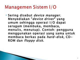   Sering disebut device manager .
    Menyediakan " device driver " yang
    umum sehingga operasi I/O dapat
    seragam (membuka, membaca,
    menulis, menutup). Contoh: pengguna
    menggunakan operasi yang sama untuk
    membaca berkas pada hard-disk , CD-
    ROM dan floppy disk .




                                          7
 