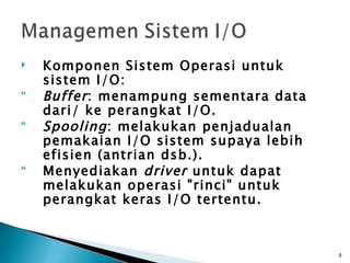    Komponen Sistem Operasi untuk
    sistem I/O:
   Buffer : menampung sementara data
    dari/ ke perangkat I/O.
   Spooling : melakukan penjadualan
    pemakaian I/O sistem supaya lebih
    efisien (antrian dsb.).
   Menyediakan driver untuk dapat
    melakukan operasi "rinci" untuk
    perangkat keras I/O tertentu.



                                        8
 