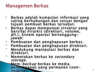    Berkas adalah kumpulan informasi yang
    saling berhubungan dan sesuai dengan
    tujuan pembuat berkas tersebut.
   Berkas dapat mempunyai struktur yang
    bersifat hirarkis (direktori, volume,
    dll.). Sistem operasi bertanggung-
    jawab:
   Pembuatan dan penghapusan berkas.
   Pembuatan dan penghapusan direktori.
   Mendukung manipulasi berkas dan
    direktori.
   Memetakan berkas ke secondary
    storage .
   Mem- backup berkas ke media
    penyimpanan yang permanen ( non-
    volatile ).                             9
 