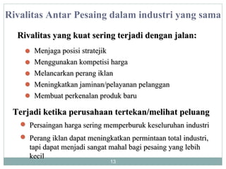 Rivalitas Antar Pesaing dalam industri yang sama Rivalitas yang kuat sering terjadi dengan jalan: Menjaga posisi stratejik Menggunakan kompetisi harga Melancarkan perang iklan Membuat perkenalan produk baru Meningkatkan jaminan/pelayanan pelanggan  Terjadi ketika perusahaan tertekan/melihat peluang Persaingan harga sering memperburuk keseluruhan industri Perang iklan dapat meningkatkan permintaan total industri, tapi dapat menjadi sangat mahal bagi pesaing yang lebih kecil 
