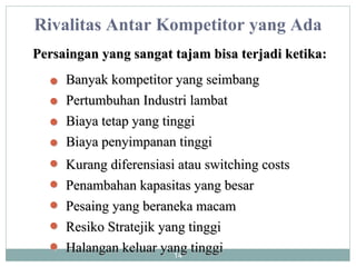 Persaingan yang sangat tajam bisa terjadi ketika: Rivalitas Antar Kompetitor yang Ada Banyak kompetitor yang seimbang Pertumbuhan Industri lambat Biaya tetap yang tinggi Kurang diferensiasi atau switching costs Biaya penyimpanan tinggi Penambahan kapasitas yang besar Resiko Stratejik yang tinggi Halangan keluar yang tinggi Pesaing yang beraneka macam 