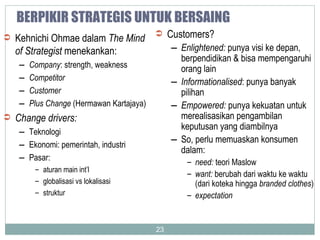 BERPIKIR STRATEGIS UNTUK BERSAING Kehnichi Ohmae dalam  The Mind of Strategist  menekankan: Company : strength, weakness Competitor Customer Plus Change  (Hermawan Kartajaya) Change drivers: Teknologi Ekonomi: pemerintah, industri Pasar:  aturan main int’l globalisasi vs lokalisasi struktur Customers? Enlightened:  punya visi ke depan, berpendidikan & bisa mempengaruhi orang lain Informationalised : punya banyak pilihan Empowered:  punya kekuatan untuk merealisasikan pengambilan keputusan yang diambilnya So, perlu memuaskan konsumen dalam: need:  teori Maslow want:  berubah dari waktu ke waktu (dari koteka hingga  branded clothes ) expectation 
