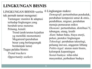LINGKUNGAN BISNIS LINGKUNGAN BISNIS=cerita tak pernah tamat mengenai: Tantangan: monitor & adaptasi terhadap lingkungan yang berubah terus menerus Peluang, kenali:  Trend (arah/urutan kejadian yg memiliki momentum) Megatrend (perubahan besar yang berlangsung& berdampak lama) Tugas pelaku bisnis: Trend trackers Opportunity seekers 6 Lingkungan makro: Demografi : pertumbuhan penduduk, perubahan komposisi umur & etnis, pendidikan, migrasi, perubahan menuju pemasaran mikro Ekonomi:  pertumbuhan, distribusi Y, tabungan, utang, kredit Alam : bahan baku, biaya enerji, polusi, proteksi lingkungan Teknologi : perubahan teknologi, peluang inovasi, anggaran litbang Politis-legal:  aturan main bisnis, kelompok kepentingan Sosial-budaya:  nilai-nilai masyarakat, perbedaan budaya 