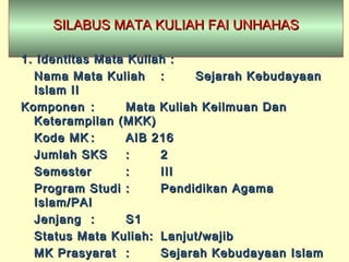 SILABUS MATA KULIAH FAI UNHAHASSILABUS MATA KULIAH FAI UNHAHAS
1.1. Identitas Mata Kuliah :Identitas Mata Kuliah :
Nama Mata KuliahNama Mata Kuliah :: Sejarah KebudayaanSejarah Kebudayaan
Islam IIIslam II
KomponenKomponen :: Mata Kuliah Keilmuan DanMata Kuliah Keilmuan Dan
Keterampilan (MKK)Keterampilan (MKK)
KodeKode MKMK :: AIB 216AIB 216
Jumlah SKSJumlah SKS :: 22
SemesterSemester :: IIIIII
Program StudiProgram Studi :: PendidikanPendidikan AgamaAgama
Islam/PAIIslam/PAI
JenjangJenjang :: S1S1
Status Mata Kuliah:Status Mata Kuliah: Lanjut/wajibLanjut/wajib
MKMK PrasyaratPrasyarat :: Sejarah Kebudayaan IslamSejarah Kebudayaan Islam
 