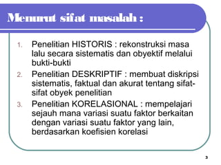 3
Menurut sifat masalah :
1. Penelitian HISTORIS : rekonstruksi masa
lalu secara sistematis dan obyektif melalui
bukti-bukti
2. Penelitian DESKRIPTIF : membuat diskripsi
sistematis, faktual dan akurat tentang sifat-
sifat obyek penelitian
3. Penelitian KORELASIONAL : mempelajari
sejauh mana variasi suatu faktor berkaitan
dengan variasi suatu faktor yang lain,
berdasarkan koefisien korelasi
 