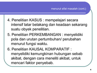 4
menurut sifat masalah (cont.)
4. Penelitian KASUS : mempelajari secara
intensif latar belakang dan keadaan sekarang
suatu obyek penelitian.
5. Penelitian PERKEMBANGAN : menyelidiki
pola dan urutan pertumbuhan/ perubahan
menurut fungsi waktu.
6. Penelitian KAUSAL KOMPARATIF :
menyelidiki kemungkinan hubungan sebab
akibat, dengan cara meneliti akibat, untuk
mencari faktor penyebab.
 
