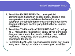 5
menurut sifat masalah (cont.)
7. Penelitian EKSPERIMENTAL : menyelidiki
kemungkinan hubungan sebab-akibat, dengan cara
mengenakan suatu perlakuan tertentu kepada
kelompok percobaan dan membandingkan hasilanya
dengan kelompok kontrol yang tidak dikenai kondisi
perlakuan.
8. Penelitian TINDAKAN (ACTION RESEARCH) : mirip
no 7. menyelidiki karakteristik suatu obyek penelitian
dengan cara melakukan suatu tindakan dan melihat
reaksinya : umumnya digunakan untuk suatu
penerapan langsung.
9. Penelitian EVALUASI : mengevaluasi akibat dari suatu
yang telah diterapkan dalam suatu obyek penelitian
 
