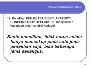 7
menurut sifat masalah (cont.)
12. Penelitian PENJELASAN (EXPLANATORY/
CONFIRMATORY RESEARCH) : menjelaskan
hubungan antar variabel-variabel.
Suatu penelitian, tidak harus selalu
hanya mencakup pada satu jenis
penelitian saja, bisa beberapa
jenis sekaligus.
 