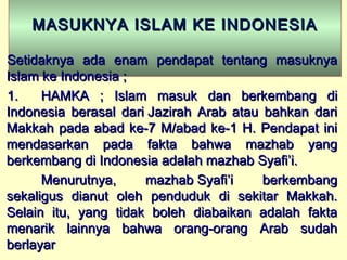 MASUKNYA ISLAM KE INDONESIAMASUKNYA ISLAM KE INDONESIA
Setidaknya ada enam pendapat tentang masuknyaSetidaknya ada enam pendapat tentang masuknya
Islam ke Indonesia ;Islam ke Indonesia ;
1.1. HAMKA ; Islam masuk dan berkembang diHAMKA ; Islam masuk dan berkembang di
Indonesia berasal dari Jazirah Arab atau bahkan dariIndonesia berasal dari Jazirah Arab atau bahkan dari
Makkah pada abad ke-7 M/abad ke-1 H. Pendapat iniMakkah pada abad ke-7 M/abad ke-1 H. Pendapat ini
mendasarkan pada fakta bahwa mazhab yangmendasarkan pada fakta bahwa mazhab yang
berkembang di Indonesia adalah mazhab Syafi’i.berkembang di Indonesia adalah mazhab Syafi’i.
Menurutnya, mazhab Syafi’i berkembangMenurutnya, mazhab Syafi’i berkembang
sekaligus dianut oleh penduduk di sekitar Makkah.sekaligus dianut oleh penduduk di sekitar Makkah.
Selain itu, yang tidak boleh diabaikan adalah faktaSelain itu, yang tidak boleh diabaikan adalah fakta
menarik lainnya bahwa orang-orang Arab sudahmenarik lainnya bahwa orang-orang Arab sudah
berlayarberlayar
 