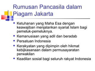 Rumusan Pancasila dalam
Piagam Jakarta








Ketuhanan yang Maha Esa dengan
keawajiban menjalankan syariat Islam bagi
pemeluk-pemeluknya.
Kemanusiaan yang adil dan beradab
Persatuan Indonesia
Kerakyatan yang dipimpin oleh hikmat
kebijkasanaan dalam permusayaratan
perwakilan
Keadilan sosial bagi seluruh rakyat Indonesia

 