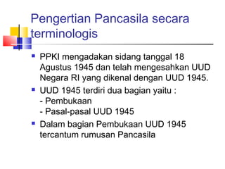 Pengertian Pancasila secara
terminologis






PPKI mengadakan sidang tanggal 18
Agustus 1945 dan telah mengesahkan UUD
Negara RI yang dikenal dengan UUD 1945.
UUD 1945 terdiri dua bagian yaitu :
- Pembukaan
- Pasal-pasal UUD 1945
Dalam bagian Pembukaan UUD 1945
tercantum rumusan Pancasila

 