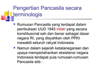 Pengertian Pancasila secara
terminologis




Rumusan Pancasila yang terdapat dalam
pembukaan UUD 1945 inilah yang secara
konstitusonal sah dan benar sebagai dasar
negara RI, yang disyahkan oleh PPKI
mewakili seluruh rakyat Indonesia
Namun dalam sejarah ketatanegaraan dan
upaya mempertahankan eksistensi negara
Indonesia terdapat pula rumusan-rumusan
Pancasila sbb :

 