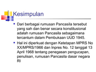 Kesimpulan




Dari berbagai rumusan Pancasila tersebut
yang sah dan benar secara konstitusional
adalah rumusan Pancasila sebagaimana
tercantum dalam Pembukaan UUD 1945.
Hal ini diperkuat dengan Ketetapan MPRS No
XX/MPRS/1966 dan Inpres No. 12 tanggal 13
April 1968 tentang penegasan pengucapan,
penulisan, rumusan Pancasila dasar negara
RI

 