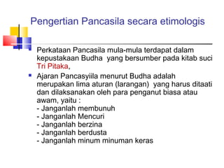 Pengertian Pancasila secara etimologis




Perkataan Pancasila mula-mula terdapat dalam
kepustakaan Budha yang bersumber pada kitab suci
Tri Pitaka,
Ajaran Pancasyiila menurut Budha adalah
merupakan lima aturan (larangan) yang harus ditaati
dan dilaksanakan oleh para penganut biasa atau
awam, yaitu :
- Janganlah membunuh
- Janganlah Mencuri
- Janganlah berzina
- Janganlah berdusta
- Janganlah minum minuman keras

 