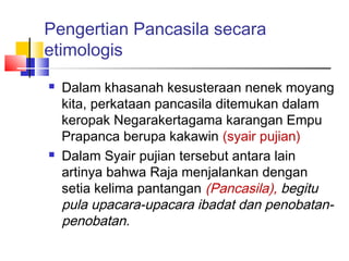 Pengertian Pancasila secara
etimologis




Dalam khasanah kesusteraan nenek moyang
kita, perkataan pancasila ditemukan dalam
keropak Negarakertagama karangan Empu
Prapanca berupa kakawin (syair pujian)
Dalam Syair pujian tersebut antara lain
artinya bahwa Raja menjalankan dengan
setia kelima pantangan (Pancasila), begitu
pula upacara-upacara ibadat dan penobatanpenobatan.

 