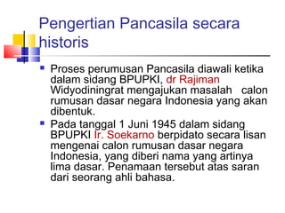Pengertian Pancasila secara
historis




Proses perumusan Pancasila diawali ketika
dalam sidang BPUPKI, dr Rajiman
Widyodiningrat mengajukan masalah calon
rumusan dasar negara Indonesia yang akan
dibentuk.
Pada tanggal 1 Juni 1945 dalam sidang
BPUPKI Ir. Soekarno berpidato secara lisan
mengenai calon rumusan dasar negara
Indonesia, yang diberi nama yang artinya
lima dasar. Penamaan tersebut atas saran
dari seorang ahli bahasa.

 