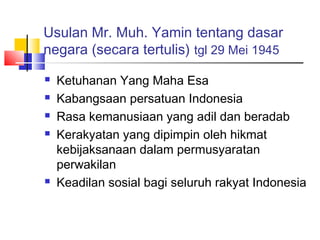 Usulan Mr. Muh. Yamin tentang dasar
negara (secara tertulis) tgl 29 Mei 1945







Ketuhanan Yang Maha Esa
Kabangsaan persatuan Indonesia
Rasa kemanusiaan yang adil dan beradab
Kerakyatan yang dipimpin oleh hikmat
kebijaksanaan dalam permusyaratan
perwakilan
Keadilan sosial bagi seluruh rakyat Indonesia

 