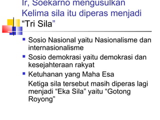 Ir, Soekarno mengusulkan
Kelima sila itu diperas menjadi
“Tri Sila”






Sosio Nasional yaitu Nasionalisme dan
internasionalisme
Sosio demokrasi yaitu demokrasi dan
kesejahteraan rakyat
Ketuhanan yang Maha Esa
Ketiga sila tersebut masih diperas lagi
menjadi “Eka Sila” yaitu “Gotong
Royong”

 