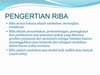 PENGERTIAN RIBA
 Riba secara bahasa adalah tambahan, meningkat,

membesar
 Riba adalah penambahan, perkembangan, peningkatan
dan pembesaran atas pinjaman pokok yang diterima
pemberi pinjaman dari peminjam sebagai imbalan karena
menangguhkan atau berpisah dari sebagian modalnya
dalam kurun waktu tertentu.
 Riba adalah tambahan atas modal baik sedikit atau banyak
(sayid sabiq)

 