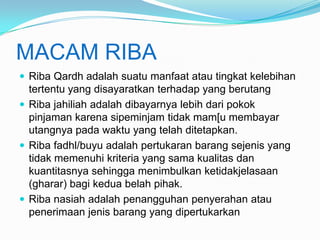 MACAM RIBA
 Riba Qardh adalah suatu manfaat atau tingkat kelebihan

tertentu yang disayaratkan terhadap yang berutang
 Riba jahiliah adalah dibayarnya lebih dari pokok
pinjaman karena sipeminjam tidak mam[u membayar
utangnya pada waktu yang telah ditetapkan.
 Riba fadhl/buyu adalah pertukaran barang sejenis yang
tidak memenuhi kriteria yang sama kualitas dan
kuantitasnya sehingga menimbulkan ketidakjelasaan
(gharar) bagi kedua belah pihak.
 Riba nasiah adalah penangguhan penyerahan atau
penerimaan jenis barang yang dipertukarkan

 