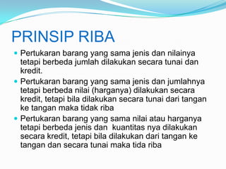 PRINSIP RIBA
 Pertukaran barang yang sama jenis dan nilainya

tetapi berbeda jumlah dilakukan secara tunai dan
kredit.
 Pertukaran barang yang sama jenis dan jumlahnya
tetapi berbeda nilai (harganya) dilakukan secara
kredit, tetapi bila dilakukan secara tunai dari tangan
ke tangan maka tidak riba
 Pertukaran barang yang sama nilai atau harganya
tetapi berbeda jenis dan kuantitas nya dilakukan
secara kredit, tetapi bila dilakukan dari tangan ke
tangan dan secara tunai maka tida riba

 