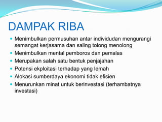 DAMPAK RIBA
 Menimbulkan permusuhan antar individudan mengurangi






semangat kerjasama dan saling tolong menolong
Menimbulkan mental pemboros dan pemalas
Merupakan salah satu bentuk penjajahan
Potensi ekploitasi terhadap yang lemah
Alokasi sumberdaya ekonomi tidak efisien
Menurunkan minat untuk berinvestasi (terhambatnya
investasi)

 