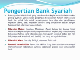 Pengertian Bank Syariah


Bank syariah adalah bank yang melaksanakan kegiatan usaha berdasarkan
prinsip Syariah, yaitu aturan perjanjian berdasarkan hukum Islam antara
bank dan pihak lain untuk penyimpanan dana dan atau pembiayaan
kegiatan usaha, atau kegiatan lainnya yang dinyatakan sesuai dengan
Syariah (nilai-nilai makro dan mikro).



Nilai-nilai Makro: Keadilan, Maslahah, Zakat, bebas dari bunga (riba),
bebas dari kegiatan spekulatif yang nonproduktif seperti perjudian (maysir),
bebas dari hal-hal yang tidak jelas dan meragukan (gharar), bebas dari halhal yang rusak atau tidak sah (bathil), dan uang sebagai alat tukar.



Nilai-nilai Mikro: Shiddiq, Tabligh, Amanah, Fathonah



Dimensi keberhasilan: Dunia dan akhirat (long term oriented) dan sangat
memperhatikan kebersihan sumber, kebenaran proses dan kemanfaatan
hasil.

 