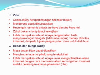  Zakat:

•
•
•
•
•

Social safety net (perlindungan hak fakir miskin)
Mendorong asset diinvestasikan
Hubungan harmonis antara the have dan the have not.
Zakat bukan charity tetapi kewajiban
Lebih merupakan sebuah upaya pengendalian harta
masyarakat agar mengalir (tidak menumpuk) menuju aktivitas
investasi, daripada tujuan pengumpulan dana untuk distribusi

 Bebas dari bunga (riba):
•
•
•

Masa depan tidak dapat dipastikan
Menghindari adanya pihak yang terekploitasi
Lebih merupakan sebuah upaya untuk mengoptimalkan aliran
investasi dengan cara memaksimalkan kemungkinan investasi
melalui pelarangan adanya pemastian (riba)

 