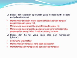  Bebas dari kegiatan spekulatif yang nonproduktif seperti
perjudian (maysir):
•
•
•

Meminimisir tindakan murni spekulatif (tidak terkait dengan
pengembangan sektor riil).
Mendorong masyarakat berinvestasi pada sektor riil.
Mendorong masyarakat berperilaku yang berorientasi jangka
panjang dan menghindari tindakan potong kompas

 Bebas dari hal-hal yang tidak jelas dan meragukan
(gharar):
•
•
•

Symmetric Information
Meminimalkan transaksi yang tidak transparan
Mempromosikan transparansi pada setiap transaksi

 