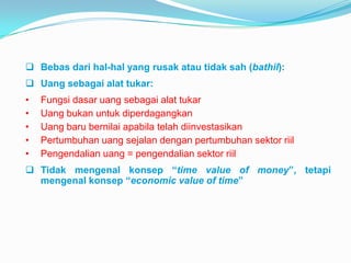  Bebas dari hal-hal yang rusak atau tidak sah (bathil):
 Uang sebagai alat tukar:
•
•
•
•
•

Fungsi dasar uang sebagai alat tukar
Uang bukan untuk diperdagangkan
Uang baru bernilai apabila telah diinvestasikan
Pertumbuhan uang sejalan dengan pertumbuhan sektor riil
Pengendalian uang = pengendalian sektor riil

 Tidak mengenal konsep “time value of money”, tetapi
mengenal konsep “economic value of time”

 