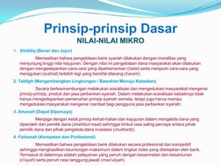 Prinsip-prinsip Dasar
NILAI-NILAI MIKRO
1. Shiddiq (Benar dan Jujur)

Memastikan bahwa pengelolaan bank syariah dilakukan dengan moralitas yang
menjunjung tinggi nilai kejujuran. Dengan nilai ini pengelolaan dana masyarakat akan dilakukan
dengan mengedepankan cara-cara yang diperkenankan (halal) serta menjauhi cara-cara yang
meragukan (subhat) terlebih lagi yang bersifat dilarang (haram);
2. Tabligh (Mengembangkan Lingkungan / Bawahan Menuju Kebaikan)
Secara berkesinambungan melakukan sosialisasi dan mengedukasi masyarakat mengenai
prinsip-prinsip, produk dan jasa perbankan syariah. Dalam melakukan sosialisasi sebaiknya tidak
hanya mengedepankan pemenuhan prinsip syariah semata, tetapi juga harus mampu
mengedukasi masyarakat mengenai manfaat bagi pengguna jasa perbankan syariah;
3. Amanah (Dapat Dipercaya)
Menjaga dengan ketat prinsip kehati-hatian dan kejujuran dalam mengelola dana yang
diperoleh dari pemilik dana (shahibul maal) sehingga timbul rasa saling percaya antara pihak
pemilik dana dan pihak pengelola dana investasi (mudharib);
4. Fathanah (Kompeten dan Profesional)
Memastikan bahwa pengelolaan bank dilakukan secara profesional dan kompetitif
sehingga menghasilkan keuntungan maksimum dalam tingkat risiko yang ditetapkan oleh bank.
Termasuk di dalamnya adalah pelayanan yang penuh dengan kecermatan dan kesantunan
(ri’ayah) serta penuh rasa tanggung jawab (mas'uliyah).

 