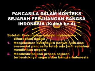 PANCASILA DALAM KONTEKS
SEJARAH PERJUANGAN BANGSA
INDONESIA (Kuliah ke 4)
Setelah Perkuliahan selesai mahasiswa
diharapkan dapat:
1. Menjelaskan bukti-bukti bahwa nilai-nilai
ensensial pancasila telah ada jauh sebelum
mendirikan negara
2. Mendeskripsikan proses sejarah
terbentuknya negara dan bangsa Indonesia

 