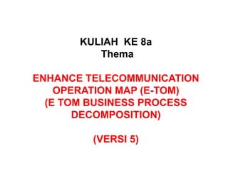 KULIAH KE 8a
Thema
ENHANCE TELECOMMUNICATION
OPERATION MAP (E-TOM)
(E TOM BUSINESS PROCESS
DECOMPOSITION)
(VERSI 5)
 