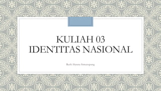 KULIAH 03
IDENTITAS NASIONAL
Ruth Hanna Simatupang
 