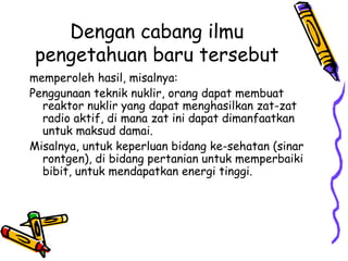 Dengan cabang ilmu
 pengetahuan baru tersebut
memperoleh hasil, misalnya:
Penggunaan teknik nuklir, orang dapat membuat
  reaktor nuklir yang dapat menghasilkan zat-zat
  radio aktif, di mana zat ini dapat dimanfaatkan
  untuk maksud damai.
Misalnya, untuk keperluan bidang ke-sehatan (sinar
  rontgen), di bidang pertanian untuk memperbaiki
  bibit, untuk mendapatkan energi tinggi.
 