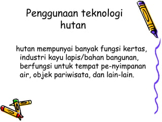 Penggunaan teknologi
        hutan

hutan mempunyai banyak fungsi kertas,
 industri kayu lapis/bahan bangunan,
 berfungsi untuk tempat pe-nyimpanan
 air, objek pariwisata, dan lain-lain.
 