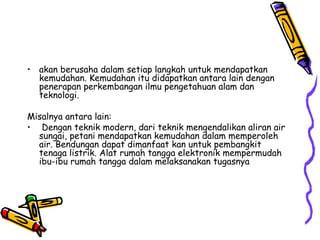 • akan berusaha dalam setiap langkah untuk mendapatkan
  kemudahan. Kemudahan itu didapatkan antara lain dengan
  penerapan perkembangan ilmu pengetahuan alam dan
  teknologi.

Misalnya antara lain:
• Dengan teknik modern, dari teknik mengendalikan aliran air
  sungai, petani mendapatkan kemudahan dalam memperoleh
  air. Bendungan dapat dimanfaat kan untuk pembangkit
  tenaga listrik. Alat rumah tangga elektronik mempermudah
  ibu-ibu rumah tangga dalam melaksanakan tugasnya
 