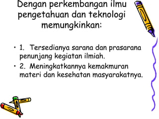 Dengan perkembangan ilmu
pengetahuan dan teknologi
     memungkinkan:

• 1. Tersedianya sarana dan prasarana
  penunjang kegiatan ilmiah.
• 2. Meningkatkannya kemakmuran
  materi dan kesehatan masyarakatnya.
 