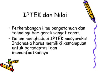 IPTEK dan Nilai

• Perkembangan ilmu pengetahuan dan
  teknologi ber-gerak sangat cepat.
• Dalam menghadapi IPTEK masyarakat
  Indonesia harus memiliki kemampuan
  untuk beradaptasi dan
  memanfaatkannya
 