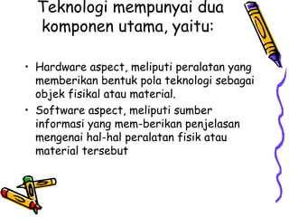 Teknologi mempunyai dua
  komponen utama, yaitu:

• Hardware aspect, meliputi peralatan yang
  memberikan bentuk pola teknologi sebagai
  objek fisikal atau material.
• Software aspect, meliputi sumber
  informasi yang mem-berikan penjelasan
  mengenai hal-hal peralatan fisik atau
  material tersebut
 