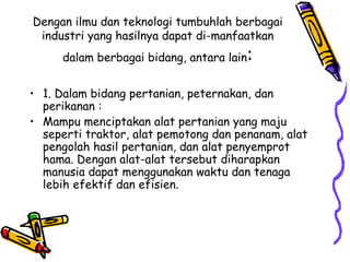 Dengan ilmu dan teknologi tumbuhlah berbagai
 industri yang hasilnya dapat di-manfaatkan
     dalam berbagai bidang, antara lain   :
• 1. Dalam bidang pertanian, peternakan, dan
  perikanan :
• Mampu menciptakan alat pertanian yang maju
  seperti traktor, alat pemotong dan penanam, alat
  pengolah hasil pertanian, dan alat penyemprot
  hama. Dengan alat-alat tersebut diharapkan
  manusia dapat menggunakan waktu dan tenaga
  lebih efektif dan efisien.
 